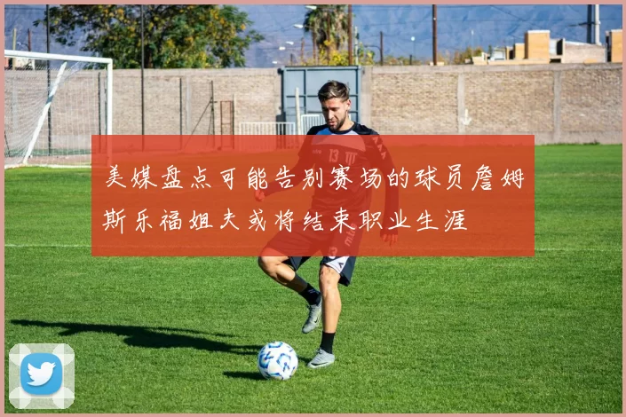 美媒盘点可能告别赛场的球员詹姆斯乐福姐夫或将结束职业生涯