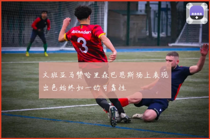 文班亚马赞哈里森巴恩斯场上表现出色始终如一的可靠性