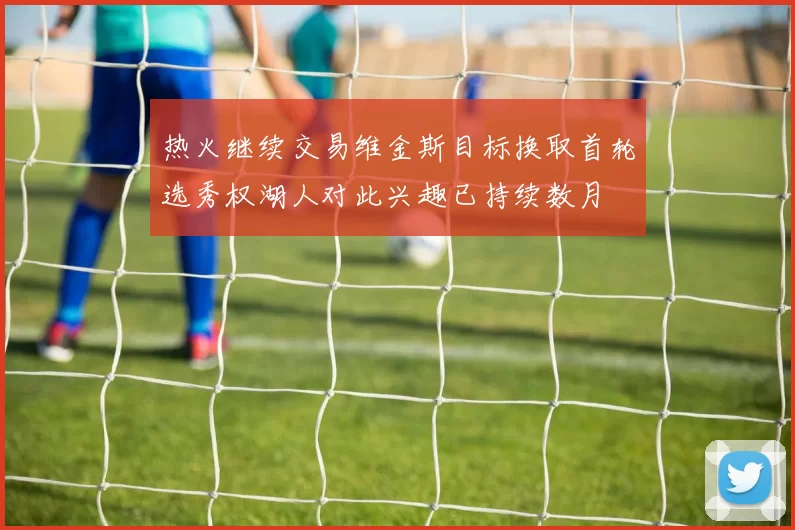 热火继续交易维金斯目标换取首轮选秀权湖人对此兴趣已持续数月