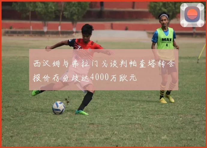 西汉姆与弗拉门戈谈判帕奎塔转会报价存分歧达4000万欧元