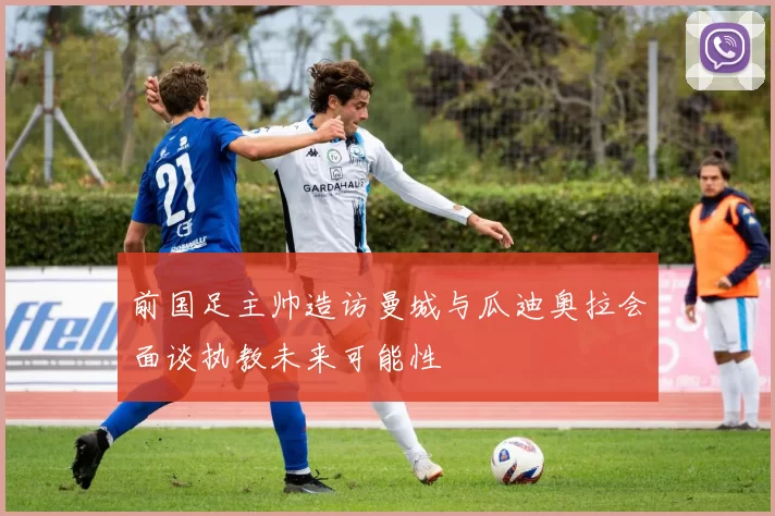 前国足主帅造访曼城与瓜迪奥拉会面谈执教未来可能性