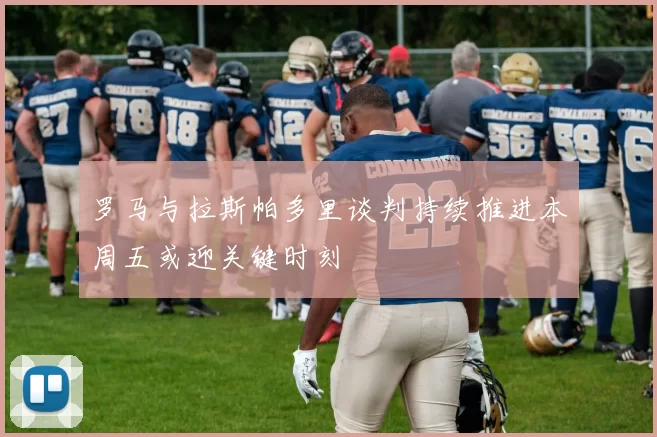 罗马与拉斯帕多里谈判持续推进本周五或迎关键时刻