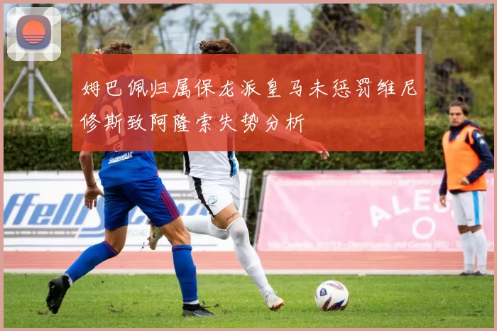 姆巴佩归属保龙派皇马未惩罚维尼修斯致阿隆索失势分析