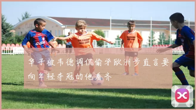 华子被韦德调侃偷学欧洲步直言要向年轻夺冠的他看齐