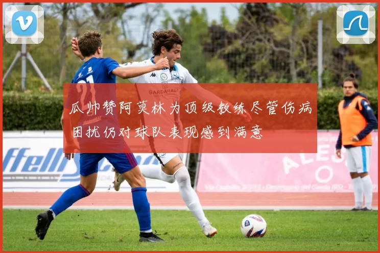 瓜帅赞阿莫林为顶级教练尽管伤病困扰仍对球队表现感到满意