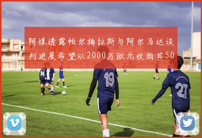 阿媒透露帕尔梅拉斯与阿尔马达谈判进展希望以2000万欧元收购其50所有权