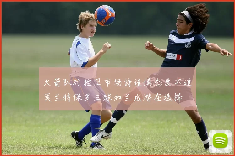 火箭队对控卫市场持谨慎态度不追莫兰特保罗三球加兰成潜在选择